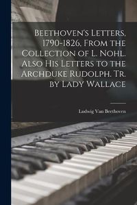 Cover image for Beethoven's Letters, 1790-1826, From the Collection of L. Nohl. Also His Letters to the Archduke Rudolph. Tr. by Lady Wallace