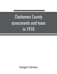 Cover image for Clackamas County assessments and taxes in 1910, showing the difference between assessments and taxes under the general property tax system and the land value or single tax and exemption system, proposed in the Clackamas County Tax and Exemption Bill, to b