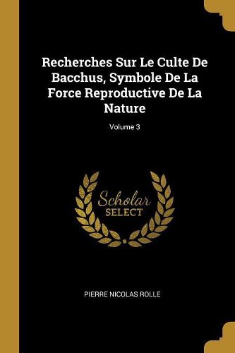 Cover image for Recherches Sur Le Culte De Bacchus, Symbole De La Force Reproductive De La Nature; Volume 3