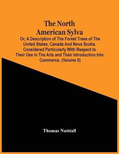 The North American Sylva; Or, A Description Of The Forest Trees Of The United States, Canada And Nova Scotia. Considered Particularly With Respect To Their Use In The Arts And Their Introduction Into Commerce. To Which Is Added A Description Of The Most Useful