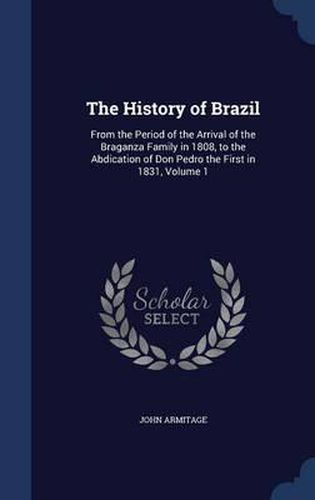 The History of Brazil: From the Period of the Arrival of the Braganza Family in 1808, to the Abdication of Don Pedro the First in 1831; Volume 1