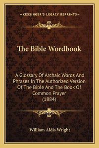 Cover image for The Bible Wordbook: A Glossary of Archaic Words and Phrases in the Authorized Version of the Bible and the Book of Common Prayer (1884)