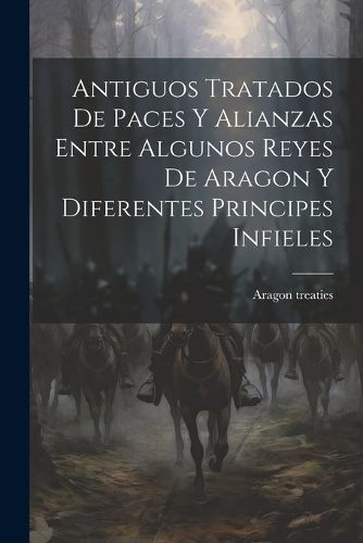 Cover image for Antiguos Tratados de Paces y Alianzas Entre Algunos Reyes de Aragon y Diferentes Principes Infieles