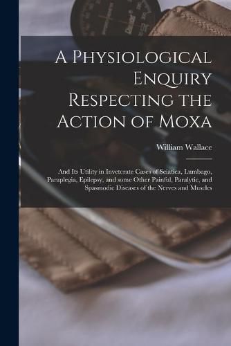 Cover image for A Physiological Enquiry Respecting the Action of Moxa: and Its Utility in Inveterate Cases of Sciatica, Lumbago, Paraplegia, Epilepsy, and Some Other Painful, Paralytic, and Spasmodic Diseases of the Nerves and Muscles