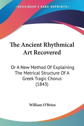 Cover image for The Ancient Rhythmical Art Recovered: Or a New Method of Explaining the Metrical Structure of a Greek Tragic Chorus (1843)