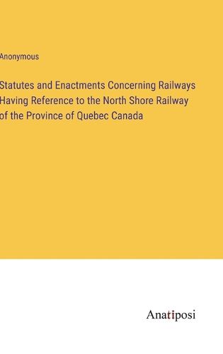 Cover image for Statutes and Enactments Concerning Railways Having Reference to the North Shore Railway of the Province of Quebec Canada