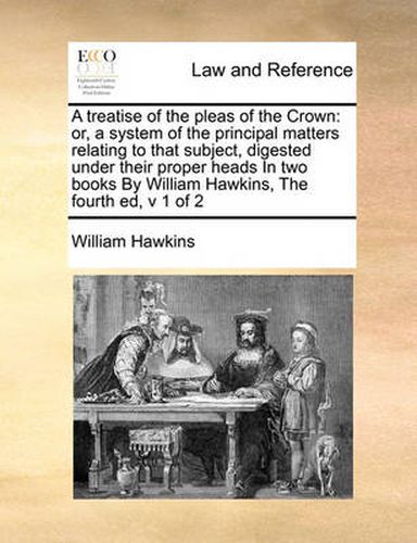 Cover image for A Treatise of the Pleas of the Crown: Or, a System of the Principal Matters Relating to That Subject, Digested Under Their Proper Heads in Two Books by William Hawkins, the Fourth Ed, V 1 of 2