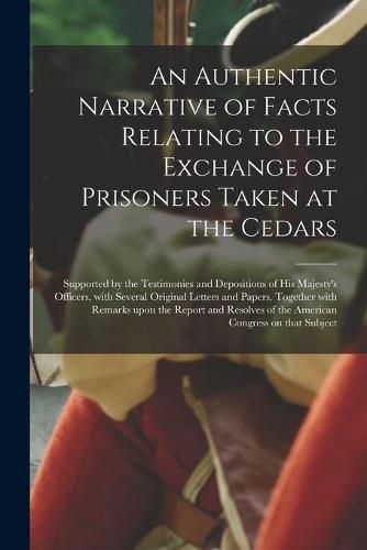 Cover image for An Authentic Narrative of Facts Relating to the Exchange of Prisoners Taken at the Cedars [microform]: Supported by the Testimonies and Depositions of His Majesty's Officers, With Several Original Letters and Papers. Together With Remarks Upon The...