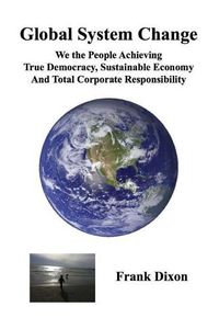 Cover image for Global System Change: We the People Achieving True Democracy, Sustainable Economy and Total Corporate Responsibility