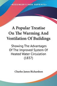 Cover image for A Popular Treatise On The Warming And Ventilation Of Buildings: Showing The Advantages Of The Improved System Of Heated Water Circulation (1837)