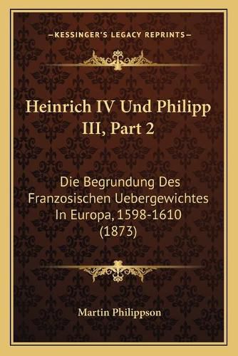 Heinrich IV Und Philipp III, Part 2: Die Begrundung Des Franzosischen Uebergewichtes in Europa, 1598-1610 (1873)