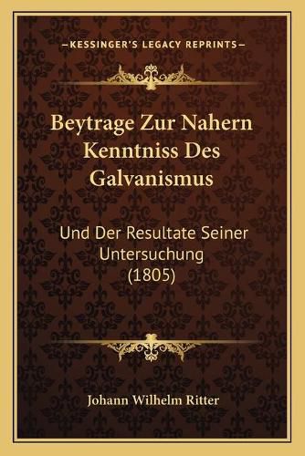 Beytrage Zur Nahern Kenntniss Des Galvanismus: Und Der Resultate Seiner Untersuchung (1805)