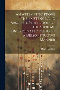 Cover image for An Attempt to Prove the Existence and Absolute Perfection of the Supreme Unoriginated Being, in a Demonstrative Manner