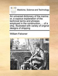 Cover image for An Universal Dictionary of the Marine: Or, a Copious Explanation of the Technical Terms and Phrases Employed in the Construction, ... of a Ship. Illustrated with Variety of Original Designs of Shipping