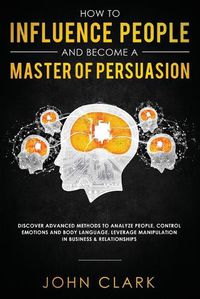 Cover image for How to Influence People and Become A Master of Persuasion: Discover Advanced Methods to Analyze People, Control Emotions and Body Language. Leverage Manipulation in Business & Relationships