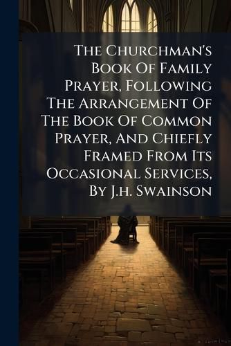 Cover image for The Churchman's Book Of Family Prayer, Following The Arrangement Of The Book Of Common Prayer, And Chiefly Framed From Its Occasional Services, By J.h. Swainson
