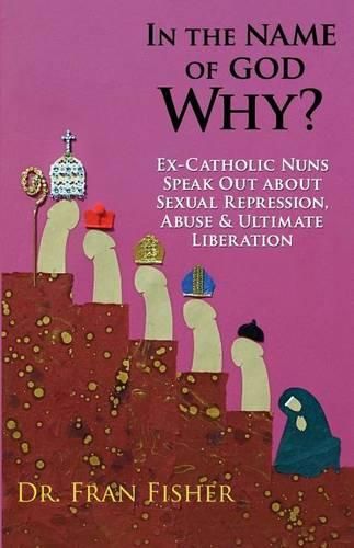 Cover image for In the Name of God, Why?: Ex-Catholic Nuns Speak Out about Sexual Repression, Abuse & Ultimate Liberation