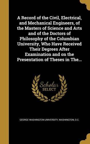 Cover image for A Record of the Civil, Electrical, and Mechanical Engineers, of the Masters of Science and Arts and of the Doctors of Philosophy of the Columbian University, Who Have Received Their Degrees After Examination and on the Presentation of Theses in The...