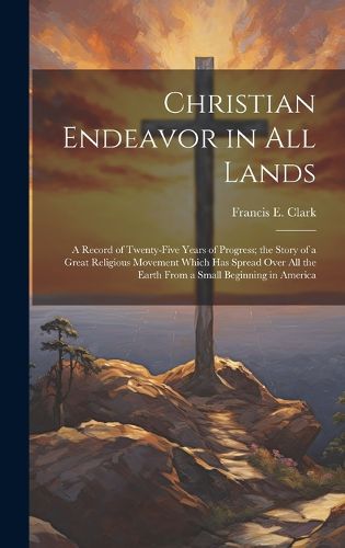 Cover image for Christian Endeavor in all Lands; a Record of Twenty-five Years of Progress; the Story of a Great Religious Movement Which has Spread Over all the Earth From a Small Beginning in America