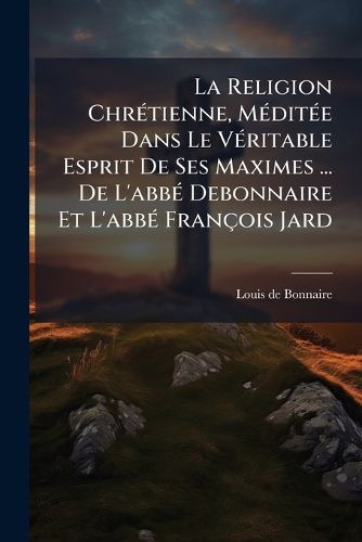 Cover image for La Religion Chr Tienne, M Dit E Dans Le V Ritable Esprit de Ses Maximes ... de L'Abb Debonnaire Et L'Abb Fran OIS Jard