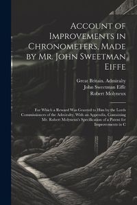 Cover image for Account of Improvements in Chronometers, Made by Mr. John Sweetman Eiffe; for Which a Reward was Granted to him by the Lords Commissioners of the Admiralty. With an Appendix, Containing Mr. Robert Molyneux's Specification of a Patent for Improvements in C