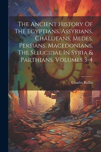 Cover image for The Ancient History Of The Egyptians, Assyrians, Chaldeans, Medes, Persians, Macedonians, The Selucidae In Syria & Parthians, Volumes 3-4