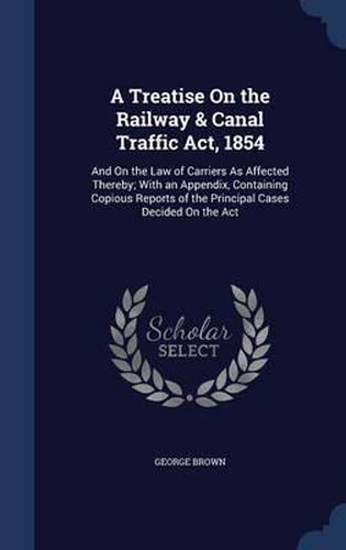 A Treatise on the Railway & Canal Traffic ACT, 1854: And on the Law of Carriers as Affected Thereby; With an Appendix, Containing Copious Reports of the Principal Cases Decided on the ACT