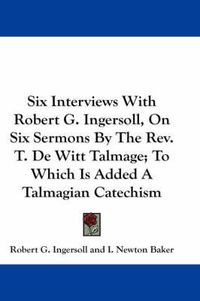 Cover image for Six Interviews with Robert G. Ingersoll, on Six Sermons by the REV. T. de Witt Talmage; To Which Is Added a Talmagian Catechism