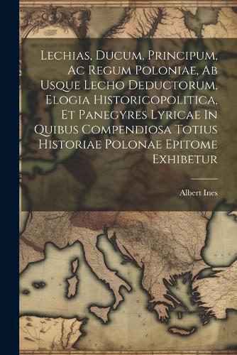 Cover image for Lechias, Ducum, Principum, Ac Regum Poloniae, Ab Usque Lecho Deductorum, Elogia Historicopolitica, Et Panegyres Lyricae In Quibus Compendiosa Totius Historiae Polonae Epitome Exhibetur