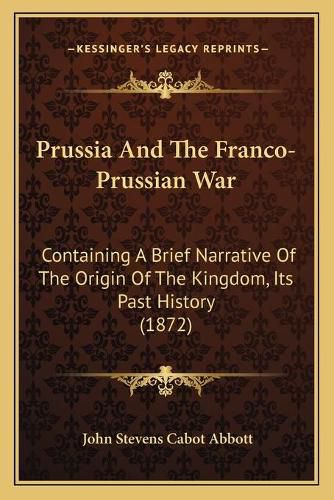 Prussia and the Franco-Prussian War: Containing a Brief Narrative of the Origin of the Kingdom, Its Past History (1872)