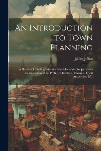 Cover image for An Introduction to Town Planning; a Handbook Dealing With the Principles of the Subject and a Consideration of the Problems Involved, Powers of Local Authorities, &c.