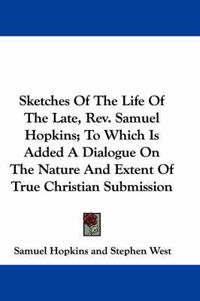 Cover image for Sketches of the Life of the Late, REV. Samuel Hopkins; To Which Is Added a Dialogue on the Nature and Extent of True Christian Submission