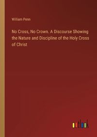 Cover image for No Cross, No Crown. A Discourse Showing the Nature and Discipline of the Holy Cross of Christ