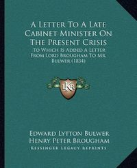 Cover image for A Letter to a Late Cabinet Minister on the Present Crisis: To Which Is Added a Letter from Lord Brougham to Mr. Bulwer (1834)