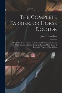 Cover image for The Complete Farrier, or Horse Doctor [microform]: a Guide for the Treatment of Horses in All Diseases to Which That Noble Animal is Liable, Being the Result of Fifty Years of Extensive Practice of the Author