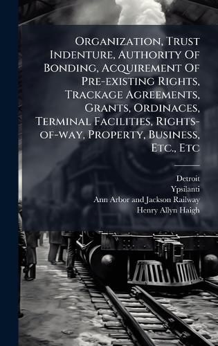 Cover image for Organization, Trust Indenture, Authority Of Bonding, Acquirement Of Pre-existing Rights, Trackage Agreements, Grants, Ordinaces, Terminal Facilities, Rights-of-way, Property, Business, Etc., Etc