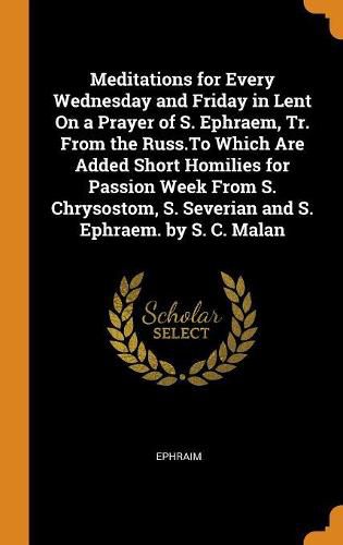 Meditations for Every Wednesday and Friday in Lent on a Prayer of S. Ephraem, Tr. from the Russ.to Which Are Added Short Homilies for Passion Week from S. Chrysostom, S. Severian and S. Ephraem. by S. C. Malan