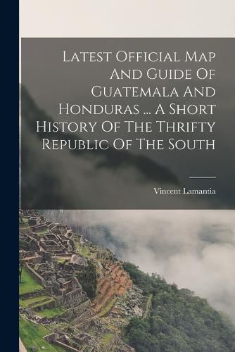 Cover image for Latest Official Map And Guide Of Guatemala And Honduras ... A Short History Of The Thrifty Republic Of The South