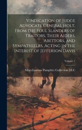 Cover image for Vindication of Judge Advocate General Holt, From the Foul Slanders of Traitors, Their Aiders, Abettors, and Sympathizers, Acting in the Interest of Jefferson Davis; Volume 1