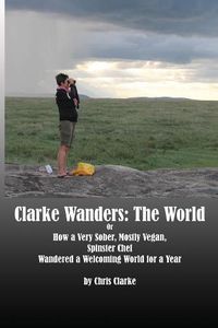 Cover image for Clarke Wanders: The World: OR HOW A VERY SOBER, MOSTLY VEGAN, SPINSTER CHEF WANDERED A WELCOMING WORLD FOR A YEAR