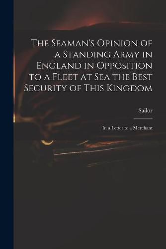 Cover image for The Seaman's Opinion of a Standing Army in England in Opposition to a Fleet at Sea the Best Security of This Kingdom: in a Letter to a Merchant