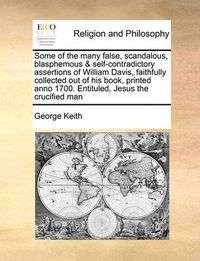 Cover image for Some of the Many False, Scandalous, Blasphemous & Self-Contradictory Assertions of William Davis, Faithfully Collected Out of His Book, Printed Anno 1700. Entituled, Jesus the Crucified Man