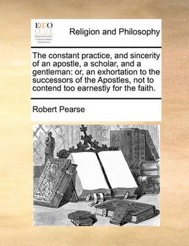 Cover image for The Constant Practice, and Sincerity of an Apostle, a Scholar, and a Gentleman: Or, an Exhortation to the Successors of the Apostles, Not to Contend Too Earnestly for the Faith.