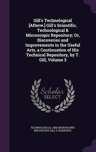 Gill's Technological [Afterw.] Gill's Scientific, Technological & Microscopic Repository; Or, Discoveries and Improvements in the Useful Arts, a Continuation of His Technical Repository, by T. Gill, Volume 3