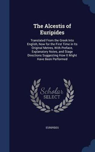 Cover image for The Alcestis of Euripides: Translated from the Greek Into English, Now for the First Time in Its Original Metres, with Preface, Explanatory Notes, and Stage Directions Suggesting How It Might Have Been Performed