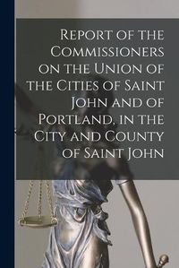 Cover image for Report of the Commissioners on the Union of the Cities of Saint John and of Portland, in the City and County of Saint John [microform]