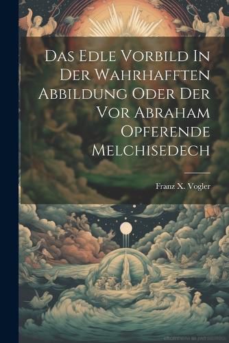 Cover image for Das Edle Vorbild In Der Wahrhafften Abbildung Oder Der Vor Abraham Opferende Melchisedech