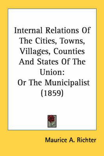 Cover image for Internal Relations of the Cities, Towns, Villages, Counties and States of the Union: Or the Municipalist (1859)