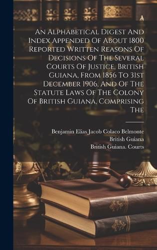 Cover image for An Alphabetical Digest And Index Appended Of About 1800 Reported Written Reasons Of Decisions Of The Several Courts Of Justice, British Guiana, From 1856 To 31st December 1906, And Of The Statute Laws Of The Colony Of British Guiana, Comprising The