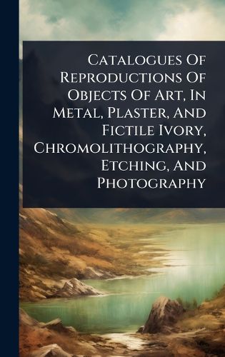 Cover image for Catalogues Of Reproductions Of Objects Of Art, In Metal, Plaster, And Fictile Ivory, Chromolithography, Etching, And Photography